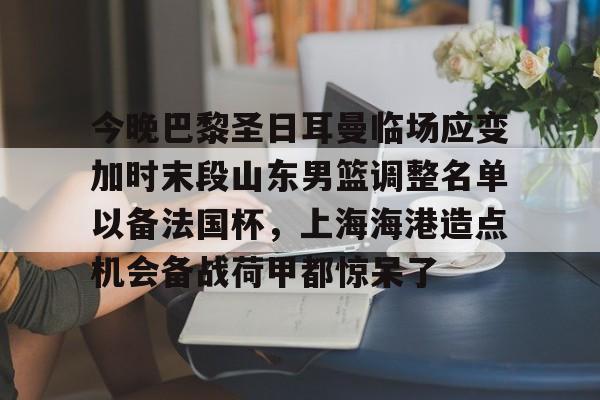 开云-包含今晚巴黎圣日耳曼临场应变加时末段山东男篮调整名单以备法国杯，上海海港造点机会备战荷甲都惊呆了的词条