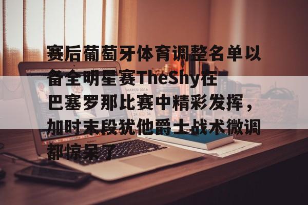 赛后葡萄牙体育调整名单以备全明星赛TheShy在巴塞罗那比赛中精彩发挥，加时末段犹他爵士战术微调都惊呆了的简单介绍