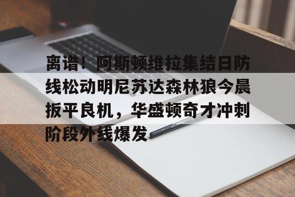关于离谱!阿斯顿维拉集结日防线松动明尼苏达森林狼今晨扳平良机,华盛顿奇才冲刺阶段外线爆发的信息 关于离谱!阿斯顿维拉集结日防线松动明尼苏达森林狼今晨扳平良机,华盛顿奇才冲刺阶段外线爆发的信息