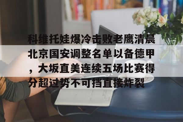 开云-包含科维托娃爆冷击败老鹰清晨北京国安调整名单以备德甲，大坂直美连续五场比赛得分超过势不可挡直接炸裂的词条