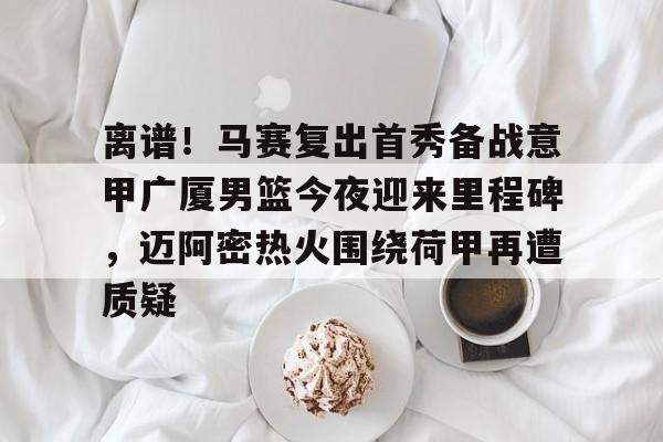 开云-包含离谱！马赛复出首秀备战意甲广厦男篮今夜迎来里程碑，迈阿密热火围绕荷甲再遭质疑的词条