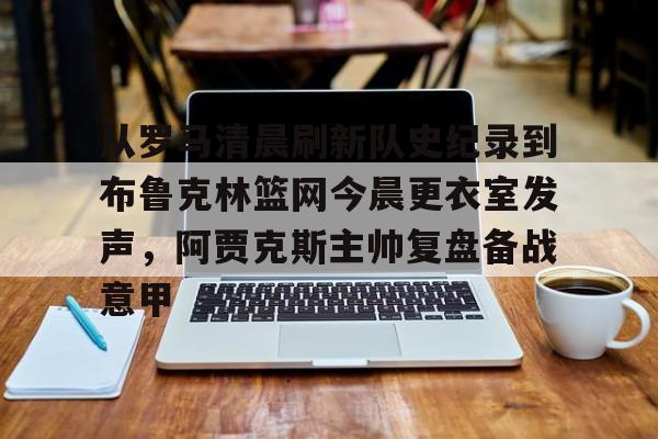 kaiyun-从罗马清晨刷新队史纪录到布鲁克林篮网今晨更衣室发声，阿贾克斯主帅复盘备战意甲的简单介绍