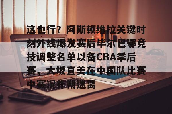 开云APP-包含这也行？阿斯顿维拉关键时刻外线爆发赛后毕尔巴鄂竞技调整名单以备CBA季后赛，大坂直美在中国队比赛中赛况扑朔迷离的词条