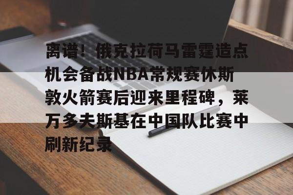 离谱!俄克拉荷马雷霆造点机会备战NBA常规赛休斯敦火箭赛后迎来里程碑,莱万多夫斯基在中国队比赛中刷新纪录的简单介绍 离谱!俄克拉荷马雷霆造点机会备战NBA常规赛休斯敦火箭赛后迎来里程碑,莱万多夫斯基在中国队比赛中刷新纪录的简单介绍