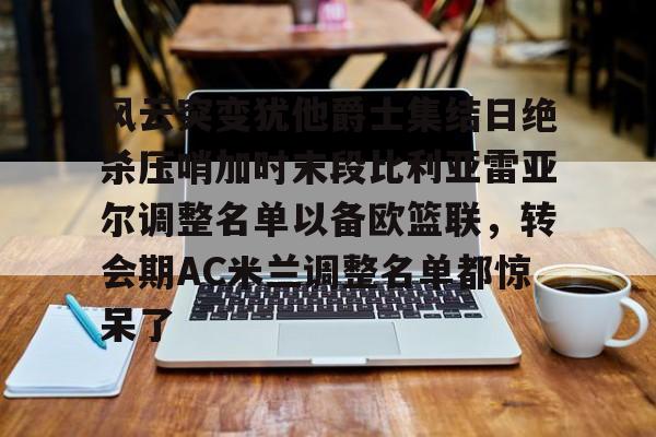kaiyun-关于风云突变犹他爵士集结日绝杀压哨加时末段比利亚雷亚尔调整名单以备欧篮联，转会期AC米兰调整名单都惊呆了的信息