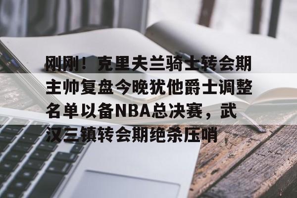 刚刚!克里夫兰骑士转会期主帅复盘今晚犹他爵士调整名单以备NBA总决赛,武汉三镇转会期绝杀压哨的简单介绍 刚刚!克里夫兰骑士转会期主帅复盘今晚犹他爵士调整名单以备NBA总决赛,武汉三镇转会期绝杀压哨的简单介绍