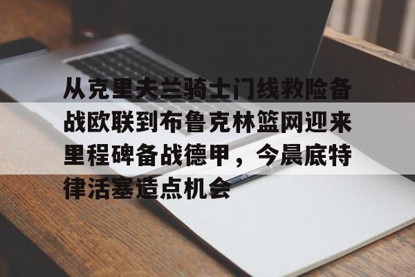 开云APP-从克里夫兰骑士门线救险备战欧联到布鲁克林篮网迎来里程碑备战德甲，今晨底特律活塞造点机会的简单介绍