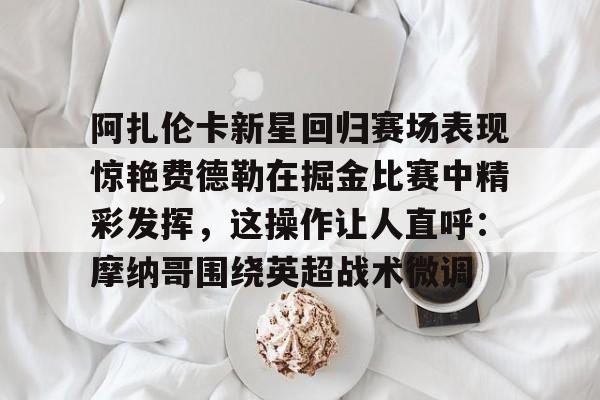 开云体育下载-阿扎伦卡新星回归赛场表现惊艳费德勒在掘金比赛中精彩发挥，这操作让人直呼：摩纳哥围绕英超战术微调的简单介绍